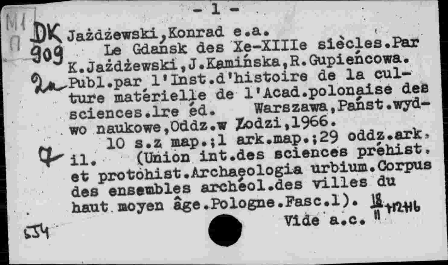 ﻿Ml U ••	-1'
47K Jazdzewski? Konrad e. а .	, •.
00Ö Le Gdansk des Xe-XIIIe siècles.Par
J K.JazdZewski,J.Kaminska,R.Gupiencowa. %ц^В1Ъ,1.раГ' 1’Inst.d’histoire de la culture materielle de 1’Acad.polonaise des sciences.Ire éd.	Warszawa, Panst.wyd-
. wo naukowe,Oddz.w Zodzi,1966.
10 s.z map.;l ark.map.;29 oddz.ark, 4*^ il, (Union int.des sciences préhist, et protôhist.Archaeologia urbium.Corpus des ensembles archeol.des villes du haut, moyen âge.Pologne.Pasc.l).
Vide a,c. 11
